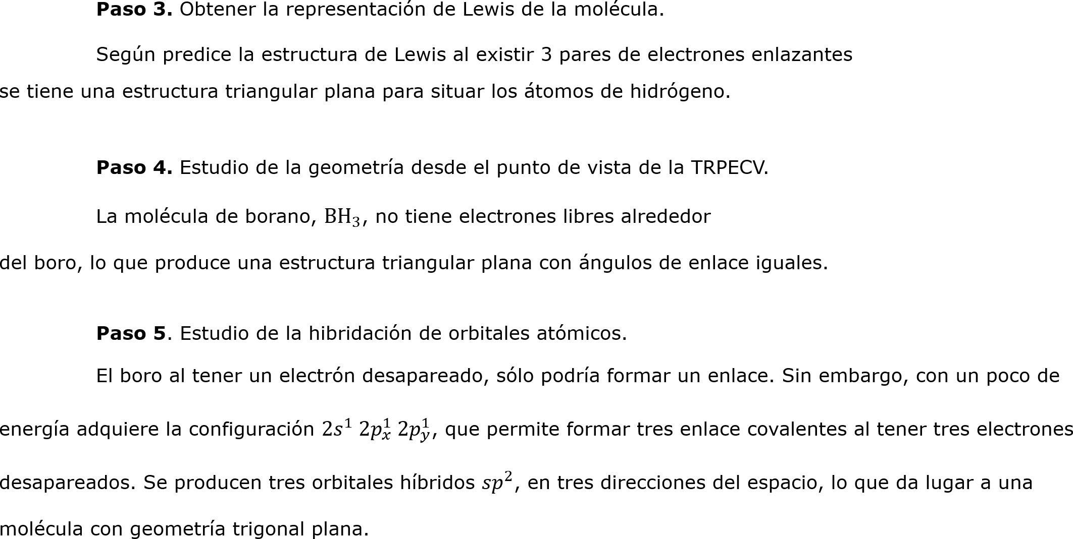 	Paso 3. Obtener la representación de Lewis de la molécula.
	Según predice la estructura de Lewis al existir 3 pares de electrones enlazantes
se tiene una estructura triangular plana para situar los átomos de hidrógeno. 

	Paso 4. Estudio de la geometría desde el punto de vista de la TRPECV.
	La molécula de borano, B H 3 , no tiene electrones libres alrededor
del boro, lo que produce una estructura triangular plana con ángulos de enlace iguales.	

	Paso 5. Estudio de la hibridación de orbitales atómicos.
	El boro al tener un electrón desapareado, sólo podría formar un enlace. Sin embargo, con un poco de energía adquiere la configuración 2 𝑠 1  2 𝑝 𝑥 1  2 𝑝 𝑦 1 , que permite formar tres enlace covalentes al tener tres electrones desapareados. Se producen tres orbitales híbridos  𝑠𝑝 2 , en tres direcciones del espacio, lo que da lugar a una molécula con geometría trigonal plana.