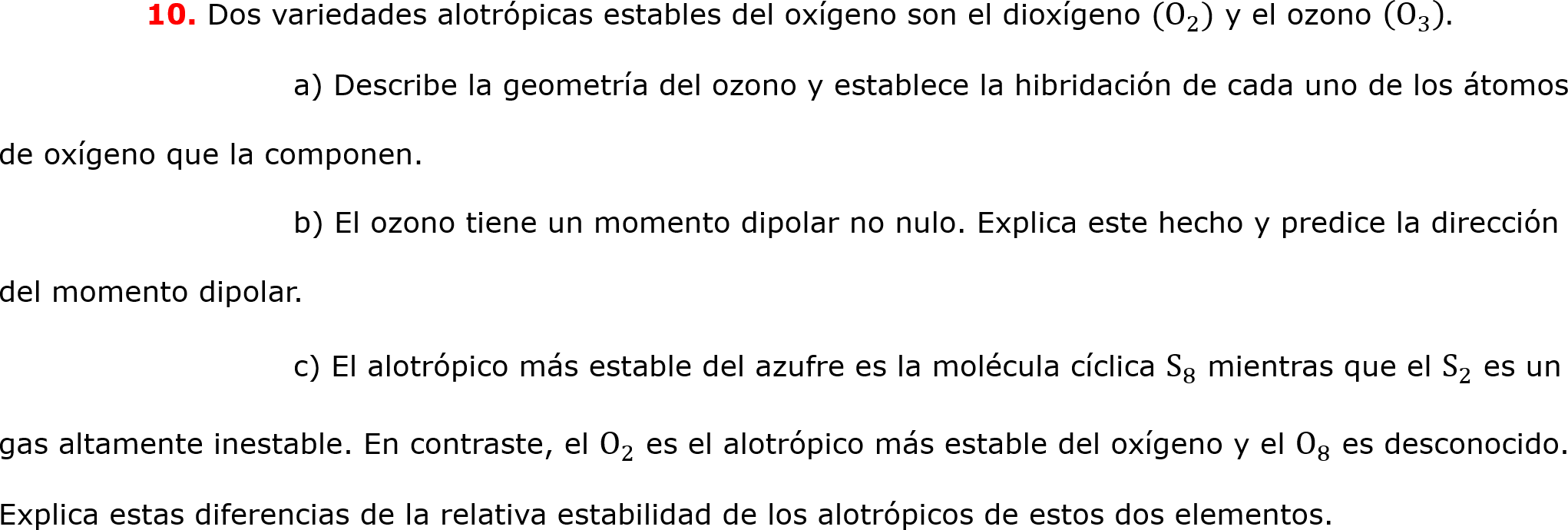 	10. Dos variedades alotrópicas estables del oxígeno son el dioxígeno ( O 2 ) y el ozono   O 3  .  
		a) Describe la geometría del ozono y establece la hibridación de cada uno de los átomos de oxígeno que la componen.
		b) El ozono tiene un momento dipolar no nulo. Explica este hecho y predice la dirección del momento dipolar.
		c) El alotrópico más estable del azufre es la molécula cíclica  S 8  mientras que el  S 2  es un gas altamente inestable. En contraste, el  O 2  es el alotrópico más estable del oxígeno y el  O 8  es desconocido. Explica estas diferencias de la relativa estabilidad de los alotrópicos de estos dos elementos.